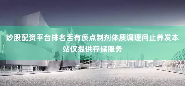 炒股配资平台排名舌有瘀点制剂体质调理问止养发本站仅提供存储服务
