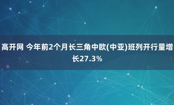 高开网 今年前2个月长三角中欧(中亚)班列开行量增长27.3%
