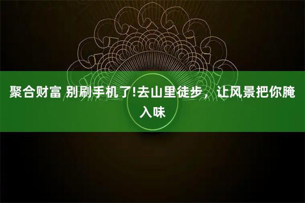 聚合财富 别刷手机了!去山里徒步,让风景把你腌入味