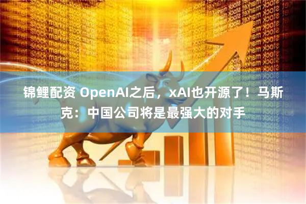 锦鲤配资 OpenAI之后,xAI也开源了!马斯克:中国公司将是最强大的对手