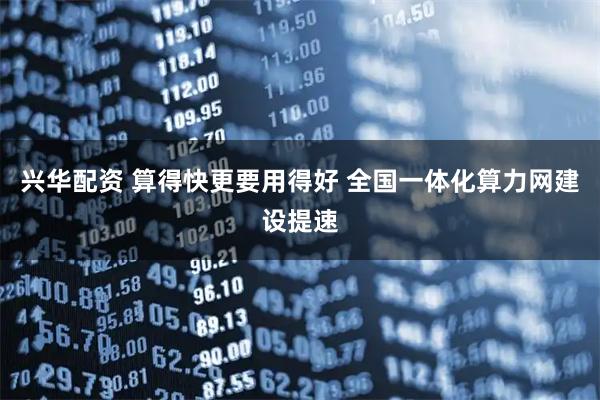 兴华配资 算得快更要用得好 全国一体化算力网建设提速