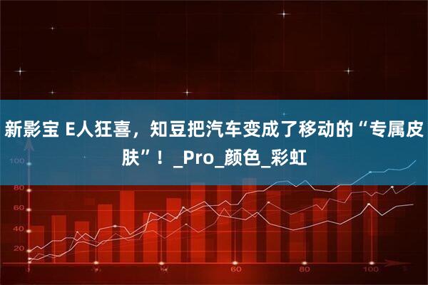 新影宝 E人狂喜，知豆把汽车变成了移动的“专属皮肤”！_Pro_颜色_彩虹