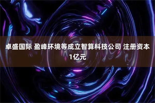 卓盛国际 盈峰环境等成立智算科技公司 注册资本1亿元