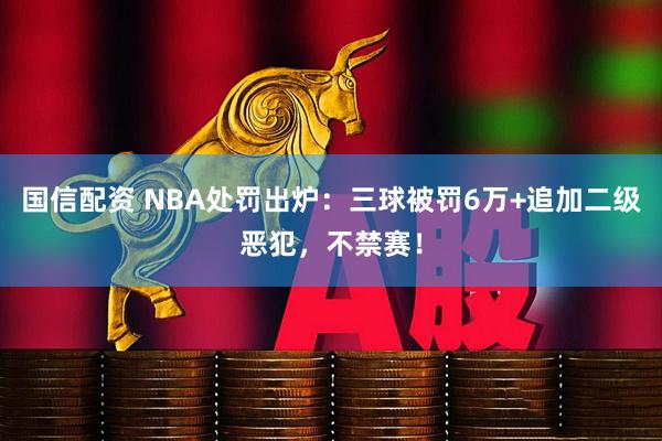 国信配资 NBA处罚出炉：三球被罚6万+追加二级恶犯，不禁赛！