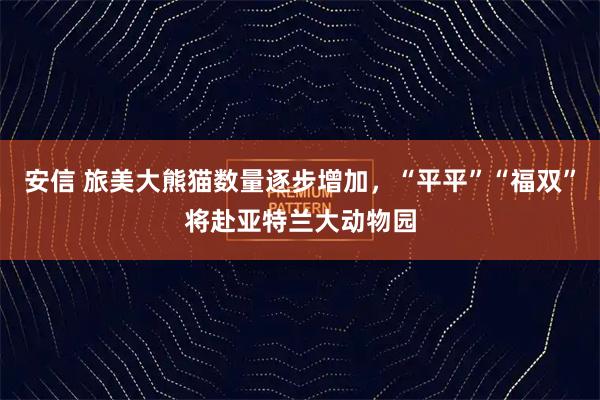 安信 旅美大熊猫数量逐步增加，“平平”“福双”将赴亚特兰大动物园