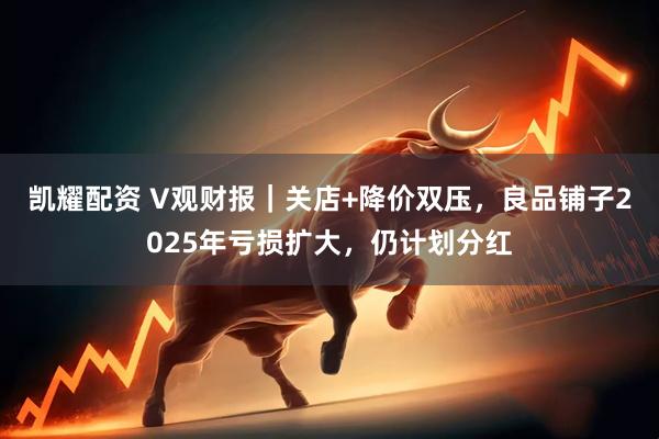 凯耀配资 V观财报｜关店+降价双压，良品铺子2025年亏损扩大，仍计划分红