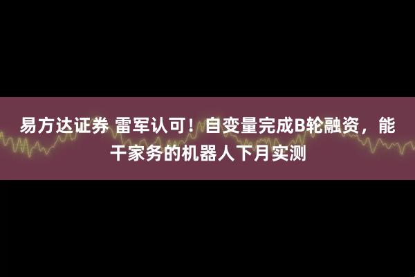 易方达证券 雷军认可！自变量完成B轮融资，能干家务的机器人下月实测
