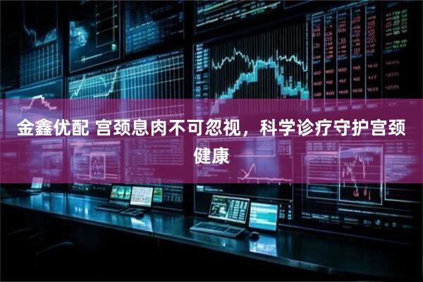 金鑫优配 宫颈息肉不可忽视，科学诊疗守护宫颈健康