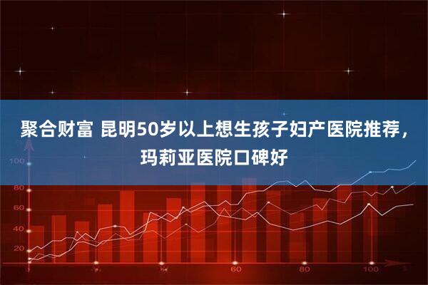聚合财富 昆明50岁以上想生孩子妇产医院推荐，玛莉亚医院口碑好
