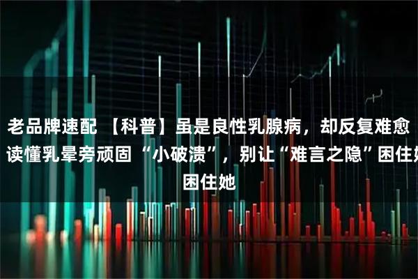 老品牌速配 【科普】虽是良性乳腺病，却反复难愈？读懂乳晕旁顽固 “小破溃”，别让“难言之隐”困住她