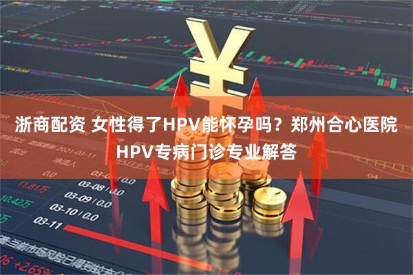 浙商配资 女性得了HPV能怀孕吗？郑州合心医院HPV专病门诊专业解答