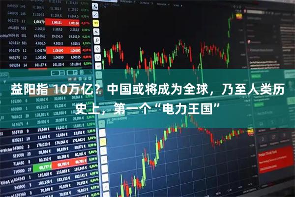 益阳指 10万亿？中国或将成为全球，乃至人类历史上，第一个“电力王国”
