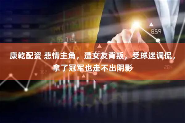 康乾配资 悲情主角，遭女友背叛，受球迷调侃，拿了冠军也走不出阴影
