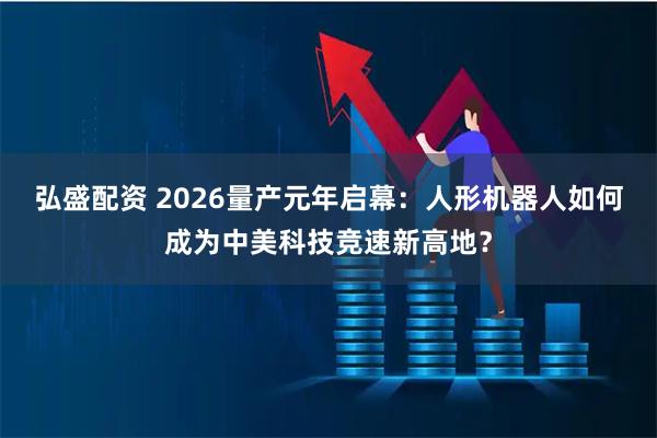 弘盛配资 2026量产元年启幕:人形机器人如何成为中美科技竞速新高地?