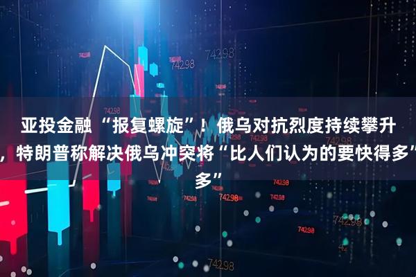 亚投金融 “报复螺旋”!俄乌对抗烈度持续攀升,特朗普称解决俄乌冲突将“比人们认为的要快得多”