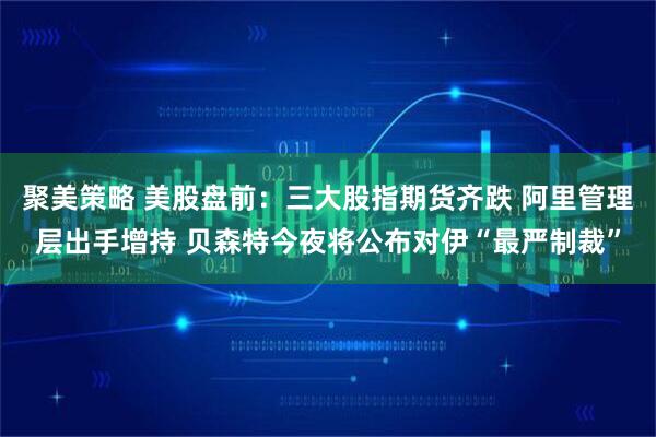 聚美策略 美股盘前：三大股指期货齐跌 阿里管理层出手增持 贝森特今夜将公布对伊“最严制裁”